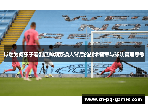 球迷为何乐于看到瓜帅频繁换人背后的战术智慧与球队管理思考 球迷为何乐于看到瓜帅频繁换人背后的战术智慧与球队管理思考