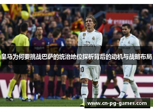 皇马为何要挑战巴萨的统治地位探析背后的动机与战略布局 皇马为何要挑战巴萨的统治地位探析背后的动机与战略布局