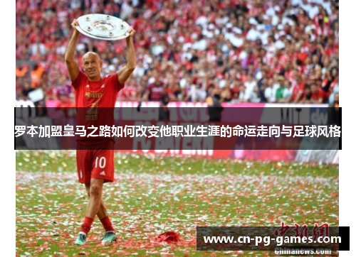 罗本加盟皇马之路如何改变他职业生涯的命运走向与足球风格 罗本加盟皇马之路如何改变他职业生涯的命运走向与足球风格