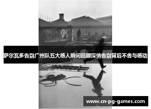 萨尔瓦多告别广州队五大感人瞬间回顾深情告别背后不舍与感动