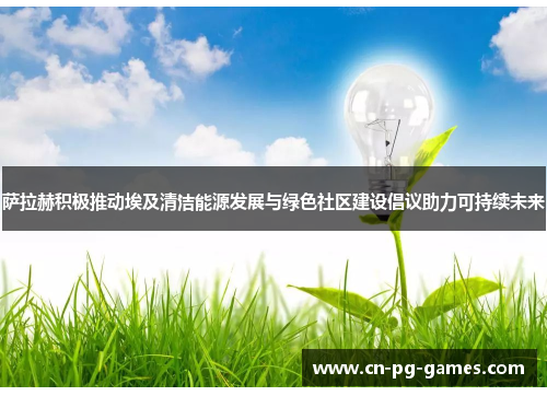 萨拉赫积极推动埃及清洁能源发展与绿色社区建设倡议助力可持续未来 萨拉赫积极推动埃及清洁能源发展与绿色社区建设倡议助力可持续未来